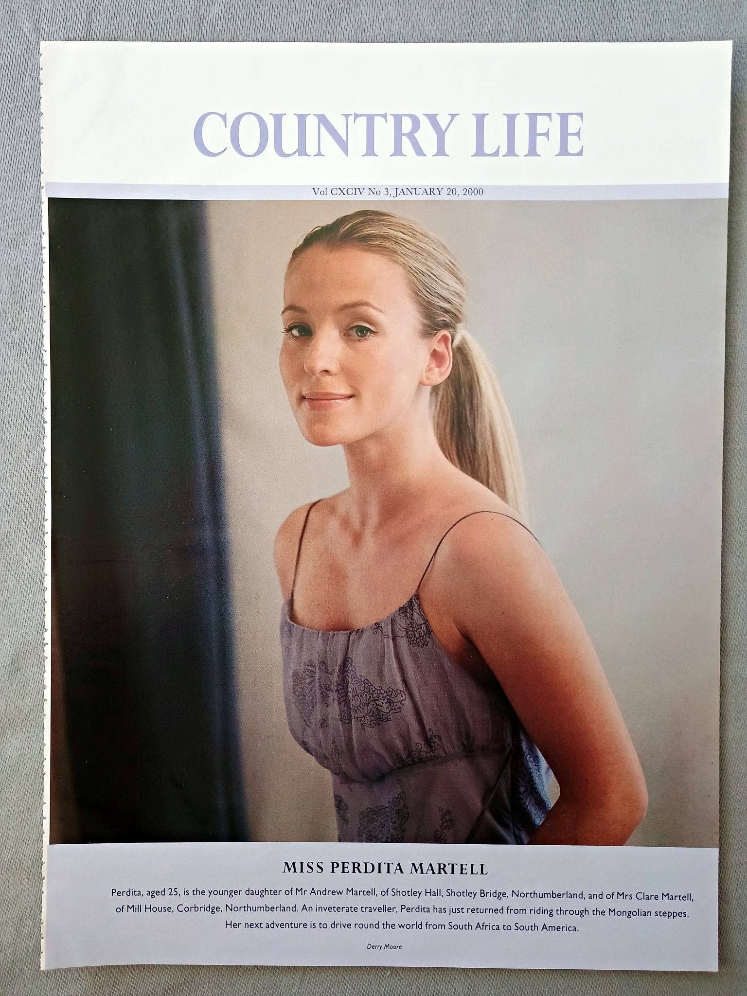 Miss Perdita Martell Country Life Magazine Portrait, Frontispiece, January 20 2000. CXCIV No. 3
Miss Perdita Martell - Perdita, aged 25, is the younger daughter of Mr Andrew Martell, of Shotley Hall, Shotley Bridge, Northumberland, and of Mrs Clare Martell, of Mill House, Corbridge, Northumberland. An inveterate traveller, Perdita has just returned from riding through the Mongolian steppes. Her next adventure is to drive round the world from South Africa to South America